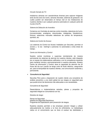 Circuito Cerrado de TV:
Instalamos cámaras con características diversas para capturar imágenes
tanto de día como de noche, cámaras discretas, sistemas de grabación, los
cuales pueden ser observados en tiempo real en las instalaciones de
nuestros clientes ó por cualquier persona autorizada en cualquier parte del
mundo (Vía IP).
Sistema de Detección de Incendios:
Contamos con Centrales de alarmas contra incendios, detectores de humo,
(convencionales, analógicos, direccionales, inteligentes, fotoeléctricos,
iónicos), estaciones manuales detectores de cambio de temperatura,
sprinlers, etc.
Sistema de Control de Acceso:
Los sistemas de Control de Acceso instalados por Securitas, permiten el
acceso y la vez restringir a personas no autorizadas a otras áreas de
trabajo.
Centro de Información y Control:
Nuestra central monitorea o supervisa remotamente de manera
permanente los sistemas de alarmas de nuestros clientes, está integrado
por un equipo de colaboradores calificados y con la competencia requerida
para mantener remota y permanentemente a nuestros abonados. Nuestro
Centro de Información y Control, tiene la capacidad de atención las 24
horas del día aun cuando se tenga corte de fluido eléctrico, asegurando
así, para la tranquilidad de nuestros clientes, una comunicación sostenida y
permanente.
 Consultoría de Seguridad:
Securitas Perú pone a disposición de nuestro cliente una consultoría de
análisis preventivo y una visión global de sus riesgos en seguridad para
que pueda tomar las decisiones más adecuadas a sus necesidades.
Consultoría de Seguridad:
Desarrollamos e implementamos estudios, planes y proyectos de
seguridad integral en concordancia con los:
Estudios de riesgo:
Planes de Seguridad.
Diseños de Seguridad Electrónica.
Programas de Capacitación para prevención de riesgos.
Nuestros estudios permiten a las empresas prevenir riesgos y utilizar
adecuadamente los medios a la hora de enfrentarlos. La metodología
radica en el conocimiento que se tiene al evaluar las debilidades y
 