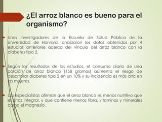  Unos investigadores de la Escuela de Salud Pública de la
Universidad de Harvard, analizaron los datos obtenidos por 4
estudios anteriores acerca del vínculo del arroz blanco con la
diabetes tipo 2.
 Según los resultados de los estudios, el consumo diario de una
porción de arroz blanco (158 gramos) aumenta el riesgo de
desarrollar diabetes tipo 2 en un 10% y su incidencia es más alta en
las mujeres.
 Los especialistas afirman que el arroz blanco es menos nutritivo que
el arroz integral, y que contiene menos fibra, vitaminas y minerales
como el magnesio.
¿El arroz blanco es bueno para el
organismo?
 