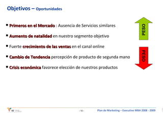 Objetivos –  Oportunidades Primeros en el Mercado  : Ausencia de Servicios similares Aumento de natalidad  en nuestro segmento objetivo Fuerte  crecimiento de las ventas  en el canal online Cambio de Tendencia  percepción de producto de segunda mano Crisis económica  favorece elección de nuestros productos PESO PESO 