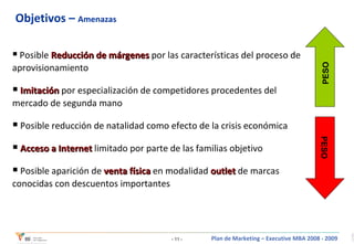 Objetivos –  Amenazas Posible  Reducción de márgenes  por las características del proceso de aprovisionamiento Imitación  por especialización de competidores procedentes del mercado de segunda mano  Posible reducción de natalidad como efecto de la crisis económica Acceso a Internet  limitado por parte de las familias objetivo Posible aparición de  venta física  en modalidad  outlet  de marcas conocidas con descuentos importantes PESO PESO 
