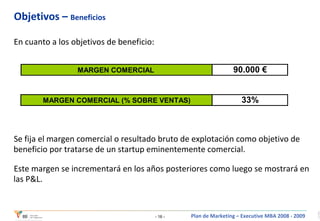 Objetivos –  Beneficios En cuanto a los objetivos de beneficio: Se fija el margen comercial o resultado bruto de explotación como objetivo de beneficio por tratarse de un startup eminentemente comercial. Este margen se incrementará en los años posteriores como luego se mostrará en las P&L. 