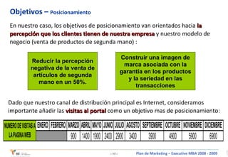 Objetivos –  Posicionamiento En nuestro caso, los objetivos de posicionamiento van orientados hacia  la percepción que los clientes tienen de nuestra empresa  y nuestro modelo de negocio (venta de productos de segunda mano) : Reducir la percepción negativa de la venta de artículos de segunda mano en un 50%. Construir una imagen de marca asociada con la garantía en los productos y la seriedad en las transacciones Dado que nuestro canal de distribución principal es Internet, consideramos importante añadir las  visitas al portal  como un objetivo mas de posicionamiento: 