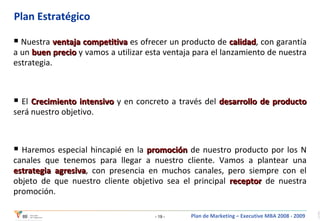 Plan Estratégico Nuestra  ventaja competitiva  es ofrecer un producto de  calidad , con garantía a un  buen precio  y vamos a utilizar esta ventaja para el lanzamiento de nuestra estrategia.   El   Crecimiento intensivo  y en concreto a través del  desarrollo de producto   será nuestro objetivo. Haremos especial hincapié en la  promoción  de nuestro producto por los N canales que tenemos para llegar a nuestro cliente.   Vamos a plantear una  estrategia agresiva , con presencia en muchos canales, pero siempre con el objeto de que nuestro cliente objetivo sea el principal  receptor  de nuestra promoción.   
