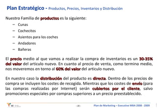 Plan Estratégico -  Productos, Precios, Inventarios y Distribución Nuestro Familia de  productos  es la siguiente:   Cunas Cochecitos Asientos para los coches Andadores Bañeras El  precio  medio al que vamos a realizar la compra de inventarios es un  30-35% del valor  del articulo nuevo .  En cuanto al precio de venta, como termino medio, nos moveremos en torno al  60% del valor  del articulo nuevo. En nuestro caso la  distribución  del producto es  directa . Dentro de los precios de compra se incluyen los costes de recogida. Mientras que los costes de  envío  (para las compras realizadas por Internet) serán  cubiertos por el cliente , salvo promociones especiales por compras superiores a un precio preestablecido. 
