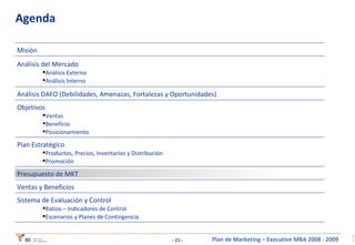 Agenda Sistema de Evaluación y Control Ratios – Indicadores de Control Escenarios y Planes de Contingencia Ventas y Beneficios Presupuesto de MKT Plan Estratégico Productos, Precios, Inventarios y Distribución Promoción Objetivos Ventas Beneficio Posicionamiento Análisis DAFO (Debilidades, Amenazas, Fortalezas y Oportunidades) Análisis del Mercado Análisis Externo Análisis Interno Misión 
