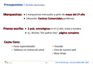 Presupuestos –  Partidas destinadas   Marquesinas: ●  2 marquesinas mensuales a partir de  mayo del 1º año ●  Ubicación:  Centros Comerciales  periféricos Prensa escrita: ●  2 pub. estratégicas  en el 1º año, mayo y octubre  ●  ej.: Revista “Ser padres hoy”,  página completa Costo Cero: ○  Foros especializados ○  Tablones en centros de salud ○  Youtube ○  Foro de nuestra web ○  Boca-Oreja 