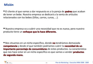 Misión El cliente al que vamos a dar respuesta es a la pareja de  padres   que acaban de tener un bebe. Nuestra empresa se dedicará a la venta de artículos relacionados con los bebes (Sillas, carros, cunas, …). Nuestra empresa va a cubrir una necesidad que no es nueva, pero nuestro producto tiene un  enfoque que lo hace diferente. Nos situamos en un nicho específico, donde  no  tendríamos demasiada  competencia  y desde el que también podríamos cubrir la  necesidad de un importante porcentaje de consumidores  de estos productos. La característica que nos hace estar en un nicho específico es que vamos a vender  productos de segunda mano. 