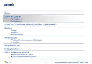 Agenda Sistema de Evaluación y Control Ratios – Indicadores de Control Escenarios y Planes de Contingencia Ventas y Beneficios Presupuesto de MKT Plan Estratégico Productos, Precios, Inventarios y Distribución Promoción Objetivos Ventas Beneficio Posicionamiento Análisis DAFO (Debilidades, Amenazas, Fortalezas y Oportunidades) Análisis del Mercado Análisis Externo Análisis Interno Misión 