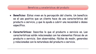 ● Beneficios: Estos viven en la percepción del cliente. Un beneficio
es el uso positivo que un cliente hace de una característica del
producto o servicio, y que le ayuda a cubrir una necesidad o deseo
específico.
● Características: Describe lo que el producto o servicio es. Las
características están relacionadas con los elementos físicos de un
producto o servicio. Son observables, fáciles de medir, generales
y relacionadas con la naturaleza del producto o servicio.
Beneficios y características del producto
 