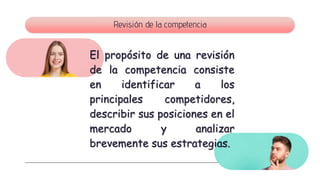 Revisión de la competencia
El propósito de una revisión
de la competencia consiste
en identificar a los
principales competidores,
describir sus posiciones en el
mercado y analizar
brevemente sus estrategias.
 