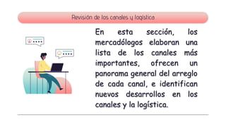 Revisión de los canales y logística
En esta sección, los
mercadólogos elaboran una
lista de los canales más
importantes, ofrecen un
panorama general del arreglo
de cada canal, e identifican
nuevos desarrollos en los
canales y la logística.
 