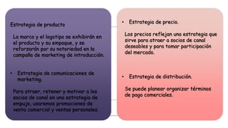 • Estrategia de precio.
Los precios reflejan una estrategia que
sirve para atraer a socios de canal
deseables y para tomar participación
del mercado.
• Estrategia de distribución.
Se puede planear organizar términos
de pago comerciales.
Estrategia de producto
La marca y el logotipo se exhibirán en
el producto y su empaque, y se
reforzarán por su notoriedad en la
campaña de marketing de introducción.
• Estrategia de comunicaciones de
marketing.
Para atraer, retener y motivar a los
socios de canal en una estrategia de
empuje, usaremos promociones de
venta comercial y ventas personales.
 