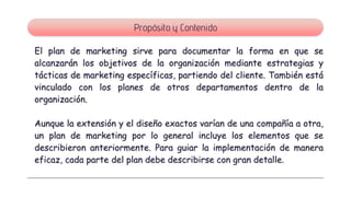 El plan de marketing sirve para documentar la forma en que se
alcanzarán los objetivos de la organización mediante estrategias y
tácticas de marketing específicas, partiendo del cliente. También está
vinculado con los planes de otros departamentos dentro de la
organización.
Aunque la extensión y el diseño exactos varían de una compañía a otra,
un plan de marketing por lo general incluye los elementos que se
describieron anteriormente. Para guiar la implementación de manera
eficaz, cada parte del plan debe describirse con gran detalle.
Propósito y Contenido
 