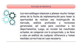 Los mercadólogos empiezan a planear mucho tiempo
antes de la fecha de implementación para tener la
oportunidad de realizar una investigación de
mercado, análisis profundos y revisiones
gerenciales, así como para coordinar a los
departamentos. Luego, se revisan los resultados
actuales, se comparan con lo proyectado, y se lleva
a cabo un análisis de cualquier diferencia y toman
medidas correctivas en caso necesario.
Actividad de Marketing
 