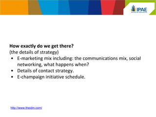 How exactly do we get there? 
(the details of strategy) 
• E-marketing mix including: the communications mix, social 
networking, what happens when? 
• Details of contact strategy. 
• E-champaign initiative schedule. 
http://www.theidm.com/ 
 