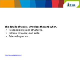 The details of tactics, who does that and when. 
• Responsibilities and structures. 
• Internal resources and skills. 
• External agencies. 
http://www.theidm.com/ 
 