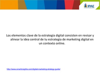 Los elementos clave de la estrategia digital consisten en revisar y 
alinear la idea central de tu estrategia de marketing digital en 
un contexto online. 
http://www.smartinsights.com/digital-marketing-strategy-guide/ 
 