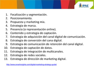 1. Focalización y segmentación. 
2. Posicionamiento. 
3. Propuesta y marketing mix. 
4. Estrategia de marca. 
5. Presencia (o representación online). 
6. Contenido y estrategia de captación. 
7. Estrategia de adquisición del canal digital de comunicación. 
8. Estrategia de conversión del cana digital. 
9. Estrategia de comunicación de retención del canal digital. 
10. Estrategia de captación de datos. 
11. Estrategia de integración de multicanales. 
12. Estrategia de redes sociales. 
13. Estrategia de dirección de marketing digital. 
http://www.smartinsights.com/digital-marketing-strategy-guide/ 
 