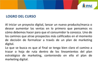 LOGRO DEL CURSO 
Al iniciar un proyecto digital, lanzar un nuevo producto/marca o 
desear aumentar las ventas en lo primero que pensamos es 
cómo debemos hacer para que el consumidor la conozca. Uno de 
los caminos que atrae prospectos más calificados en el momento 
de decisión de formalizar a través de un plan de marketing 
digital. 
Lo que se busca es que al final se tenga bien claro el camino a 
trazar o hoja de ruta dentro de los lineamientos del plan 
estratégico de marketing, conteniendo en ello el plan de 
marketing digital. 
 