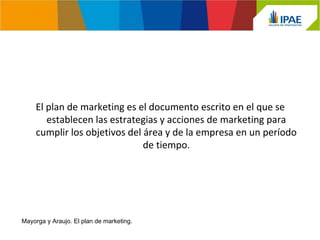 El plan de marketing es el documento escrito en el que se 
establecen las estrategias y acciones de marketing para 
cumplir los objetivos del área y de la empresa en un período 
de tiempo. 
Mayorga y Araujo. El plan de marketing. 
 