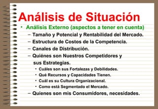 Análisis de Situación
• Análisis Externo (aspectos a tener en cuenta)
– Tamaño y Potencial y Rentabilidad del Mercado.
– Estructura de Costos de la Competencia.
– Canales de Distribución.
– Quiénes son Nuestros Competidores y
sus Estrategias.
• Cuáles son sus Fortalezas y Debilidades.
• Qué Recursos y Capacidades Tienen.
• Cuál es su Cultura Organizacional.
• Como está Segmentado el Mercado.
– Quienes son mis Consumidores, necesidades.
 