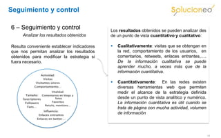 Seguimiento y control

6 – Seguimiento y control                    Los resultados obtenidos se pueden analizar des
     Analizar los resultados obtenidos       de un punto de vista cuantitativo y cualitativo:

Resulta conveniente establecer indicadores      Cualitativamente: visitas que se obtengan en
que nos permitan analizar los resultados         la red, comportamiento de los usuarios, en
obtenidos para modificar la estrategia si        comentarios, retweets, enlaces entrantes,….
fuera necesario.                                 De la información cualitativa se puede
                                                 aprender mucho, a veces más que de la
                                                 información cuantitativa.

                                                Cuantitativamente: En las redes existen
                                                 diversas herramientas web que permiten
                                                 medir el alcance de la estrategia definida
                                                 desde un punto de vista analítico y numérico.
                                                 La información cuantitativa es útil cuando se
                                                 trata de página con mucha actividad, volumen
                                                 de información




                                                                                                 10
 