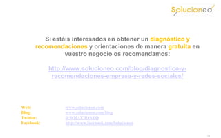 Si estáis interesados en obtener un diagnóstico y
      recomendaciones y orientaciones de manera gratuita en
                vuestro negocio os recomendamos:

            http://www.solucioneo.com/blog/diagnostico-y-
             recomendaciones-empresa-y-redes-sociales/




Web:             www.solucioneo.com
Blog:            www.solucioneo.com/blog
Twitter:         @SOLUCIONEO
Facebook:        http://www.facebook.com/Solucioneo

                                                              11
 