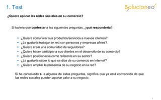1. Test
¿Quiere aplicar las redes sociales en su comercio?


  Si tuviera que contestar a las siguientes preguntas, ¿qué respondería?:


         ¿Quiere comunicar sus productos/servicios a nuevos clientes?
         ¿Le gustaría trabajar en red con personas y empresas afines?
         ¿Quiere crear una comunidad de seguidores?
         ¿Quiere hacer participar a sus clientes en el desarrollo de su comercio?
         ¿Quiere posicionarse como referente en su sector?
         ¿Le gustaría saber lo que se dice de su comercio en Internet?
         ¿Quiere ampliar la presencia de su negocio en la red?

     Si ha contestado sí a algunas de estas preguntas, significa que ya está convencido de que
     las redes sociales pueden aportar valor a su negocio.




                                                                                                 3
 