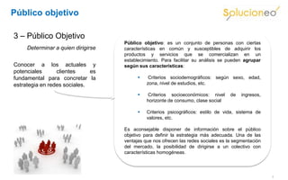 Público objetivo

3 – Público Objetivo
                                    Público objetivo: es un conjunto de personas con ciertas
     Determinar a quien dirigirse   características en común y susceptibles de adquirir los
                                    productos y servicios que se comercializan en un
                                    establecimiento. Para facilitar su análisis se pueden agrupar
Conocer a los actuales y            según sus características:
potenciales      clientes     es
fundamental para concretar la                 Criterios sociodemográficos: según sexo, edad,
estrategia en redes sociales.                 zona, nivel de estudios, etc.

                                              Criterios socioeconómicos: nivel     de   ingresos,
                                              horizonte de consumo, clase social

                                             Criterios psicográficos: estilo de vida, sistema de
                                              valores, etc.

                                    Es aconsejable disponer de información sobre el público
                                    objetivo para definir la estrategia más adecuada. Una de las
                                    ventajas que nos ofrecen las redes sociales es la segmentación
                                    del mercado, la posibilidad de dirigirse a un colectivo con
                                    características homogéneas.




                                                                                                     7
 