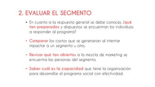 2. EVALUAR EL SEGMENTO
• En cuanto a la respuesta general se debe conocer, ¿qué
tan preparados y dispuestos se encuentran los individuos
a responder al programa?
• Comparar los costos que se generarían al intentar
impactar a un segmento u otro.
• Revisar qué tan abiertos a la mezcla de marketing se
encuentra las personas del segmento.
• Saber cuál es la capacidad que tiene la organización
para desarrollar el programa social con efectividad.
 