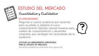 ES IMPORTANTE:
Preguntar a nuestra audiencia qué necesitan
para ayudarles a adoptar el nuevo
comportamiento (ejemplo: remover barreras para
cambio de comportamiento) y desarrollar
campañas que satisfagan las necesidades de la
audiencia.
ESTUDIO DEL MERCADO
Cuantitativo y Cualitativo
UTILIZAR LAS HERRAMIENTAS APROPIADAS
PARA EL ESTUDIO DE MERCADO:
encuestas, estadísticas, entrevistas, focus group, etc.
 