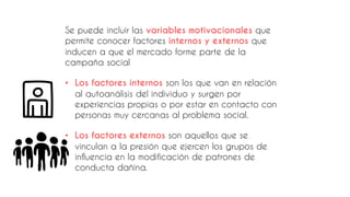 Se puede incluir las variables motivacionales que
permite conocer factores internos y externos que
inducen a que el mercado forme parte de la
campaña social
• Los factores internos son los que van en relación
al autoanálisis del individuo y surgen por
experiencias propias o por estar en contacto con
personas muy cercanas al problema social.
• Los factores externos son aquellos que se
vinculan a la presión que ejercen los grupos de
influencia en la modificación de patrones de
conducta dañina.
 