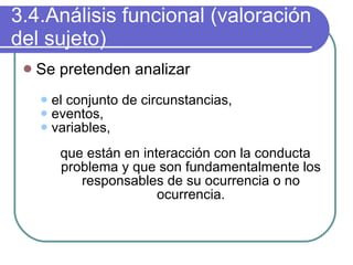3.4.Análisis funcional (valoración del sujeto) Se pretenden analizar el conjunto de circunstancias,  eventos,  variables,  que están en interacción con la conducta problema y que son fundamentalmente los responsables de su ocurrencia o no ocurrencia. 
