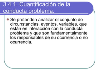 3.4.1. Cuantificación de la conducta problema. Se pretenden analizar el conjunto de circunstancias, eventos, variables, que están en interacción con la conducta problema y que son fundamentalmente los responsables de su ocurrencia o no ocurrencia. 