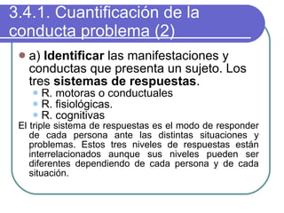 3.4.1. Cuantificación de la conducta problema (2) a)  Identificar  las manifestaciones y conductas que presenta un sujeto. Los tres  sistemas de respuestas . R. motoras o conductuales R. fisiológicas. R. cognitivas El triple sistema de respuestas es el modo de responder de cada persona ante las distintas situaciones y problemas. Estos tres niveles de respuestas están interrelacionados aunque sus niveles pueden ser diferentes dependiendo de cada persona y de cada situación. 
