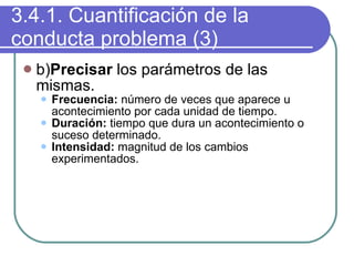 3.4.1. Cuantificación de la conducta problema (3) b) Precisar  los parámetros de las mismas. Frecuencia:  número de veces que aparece u acontecimiento por cada unidad de tiempo. Duración:  tiempo que dura un acontecimiento o suceso determinado. Intensidad:  magnitud de los cambios experimentados. 