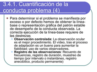 3.4.1. Cuantificación de la conducta problema (4) Para determinar si el problema se manifiesta por exceso o por defecto hemos de obtener la línea-base o representación gráfica del patrón estable de desempeño de la conducta observada. La correcta ejecución de la línea-base requiere de las destrezas  Observación controlada:  La observación ocular es el mejor procedimiento. El vídeo, tras el proceso de adaptación es un bueno para aumentar la fiabilidad; uso de varios observadores. Registro de las observaciones : Recuento de frecuencias, registro de duración, muestreo de tiempo (por intervalo o instantáneo, registro anecdótico, producto permanente) 