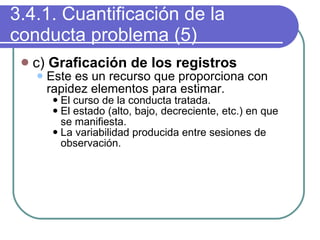 3.4.1. Cuantificación de la conducta problema (5) c)  Graficación de los registros Este es un recurso que proporciona con rapidez elementos para estimar. El curso de la conducta tratada. El estado (alto, bajo, decreciente, etc.) en que se manifiesta. La variabilidad producida entre sesiones de observación. 