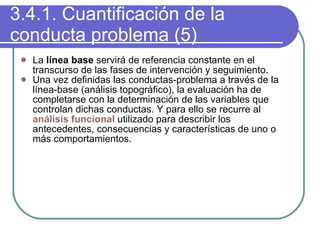 3.4.1. Cuantificación de la conducta problema (5) La  línea base  servirá de referencia constante en el transcurso de las fases de intervención y seguimiento. Una vez definidas las conductas-problema a través de la línea-base (análisis topográfico), la evaluación ha de completarse con la determinación de las variables que controlan dichas conductas. Y para ello se recurre al  análisis funcional  utilizado para describir los antecedentes, consecuencias y características de uno o más comportamientos . 