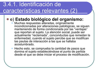 3.4.1. Identificación de características relevantes (2) e)  Estado biológico del organismo: Muchas respuestas alteradas, originalmente incondicionadas por alteraciones patológicas, se siguen manteniendo de forma condicionada por las “ventajas” que reportan al sujeto. La atención social, puede ser actualmente “reclamada”, conconductas que remedan la enfermedad, cuando el sujeto percibe que se modifican las pautas de interacción a las que se hallaba acostumbrado. Hecho esto, se comprueba la cantidad de pasos que domina el sujeto estableciéndose el punto de partida desde el que se debe iniciar el proceso de modificación. 