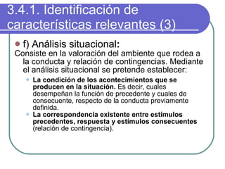 3.4.1. Identificación de características relevantes (3) f) Análisis situacional : Consiste en la valoración del ambiente que rodea a la conducta y relación de contingencias. Mediante el análisis situacional se pretende establecer: La condición de los acontecimientos que se producen en la situación.  Es decir, cuales desempeñan la función de precedente y cuales de consecuente, respecto de la conducta previamente definida. La correspondencia existente entre estímulos precedentes, respuesta y estímulos consecuentes  (relación de contingencia). 