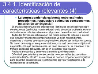 3.4.1. Identificación de características relevantes (4) La correspondencia existente entre estímulos precedentes, respuesta y estímulos consecuentes  (relación de contingencia). El análisis del conjunto de precedentes (estímulos desencadenantes) y consecuentes (estímulos mantenedores) de la conducta problema, es uno de los factores más importantes en el proceso de evaluación conductual. Todas las formas de estimulación del medio ambiente externo e interno que activan y mantienen comportamientos ya sean respondientes, operantes o vicarios que sean comprobables, deben ser tenidas en cuenta. Se tratan de averiguar en qué condiciones, con qué personas u objetos si es posible, con qué pensamientos, se pone en marcha, se mantiene o se frena la conducta del sujeto, con el fin de alterar esa relación. Registro anecdótico y entrevista a sujetos que interactúan. Dificultad: precedentes y consecuentes no observables (expectativas, autoestimulación, etc.) En estos casos se pueden proponer autorregistros para describir pensamientos y sentimientos previos y posteriores a la realización de la conducta. 