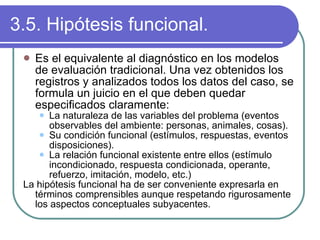3.5. Hipótesis funcional. Es el equivalente al diagnóstico en los modelos de evaluación tradicional. Una vez obtenidos los registros y analizados todos los datos del caso, se formula un juicio en el que deben quedar especificados claramente: La naturaleza de las variables del problema (eventos observables del ambiente: personas, animales, cosas). Su condición funcional (estímulos, respuestas, eventos disposiciones). La relación funcional existente entre ellos (estímulo incondicionado, respuesta condicionada, operante, refuerzo, imitación, modelo, etc.) La hipótesis funcional ha de ser conveniente expresarla en términos comprensibles aunque respetando rigurosamente los aspectos conceptuales subyacentes. 