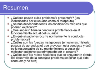 Resumen. ¿Cuál/es es/son el/los problema/s presente/s? (los identificados por el usuario como el terapeuta) ¿Se han descartado todas las condiciones médicas que podrían explicarlo? ¿Qué impacto tiene la conducta problemática en el funcionamiento actual del usuario? ¿En qué situaciones ocurre normalmente la conducta problemática? ¿Cuáles son las fuerzas instigadoras (emociones, historia pasada de aprendizaje) que provocan esta conducta y cuál es la responsable de su mantenimiento a pesar del malestar subjetivo experimentado por el usuario? ¿Cuáles son las raíces históricas que se encuentran detrás del desarrollo de la conducta problemática?(Por qué esta conducta y no otra) 