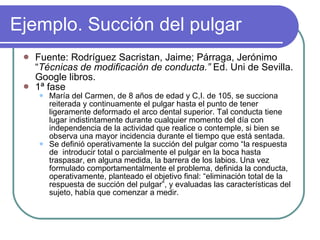 Ejemplo. Succión del pulgar Fuente: Rodríguez Sacristan, Jaime; Párraga, Jerónimo “ Técnicas de modificación de conducta.”  Ed. Uni de Sevilla. Google libros. 1ª fase María del Carmen, de 8 años de edad y C,I. de 105, se succiona reiterada y continuamente el pulgar hasta el punto de tener ligeramente deformado el arco dental superior. Tal conducta tiene lugar indistintamente durante cualquier momento del día con independencia de la actividad que realice o contemple, si bien se observa una mayor incidencia durante el tiempo que está sentada. Se definió operativamente la succión del pulgar como “la respuesta de  introducir total o parcialmente el pulgar en la boca hasta traspasar, en alguna medida, la barrera de los labios. Una vez formulado comportamentalmente el problema, definida la conducta, operativamente, planteado el objetivo final: “eliminación total de la respuesta de succión del pulgar”, y evaluadas las características del sujeto, había que comenzar a medir. 