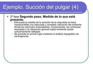 Ejemplo. Succión del pulgar (4) 2ª fase  Segundo paso. Medida de lo que está presente. Efectuada la medida de la duración de la respuesta se hace imprescindible una adecuada y completa valoración del ambiente donde los estímulos antecedentes, consecuentes, las conductas asociadas y la interacción general sujeto-ambiente quede suficientemente reflejada. Se procede en primer lugar mediante el análisis topográfico de contingencias 