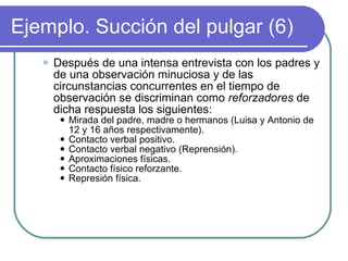 Ejemplo. Succión del pulgar (6) Después de una intensa entrevista con los padres y de una observación minuciosa y de las circunstancias concurrentes en el tiempo de observación se discriminan como  reforzadores  de dicha respuesta los siguientes: Mirada del padre, madre o hermanos (Luisa y Antonio de 12 y 16 años respectivamente). Contacto verbal positivo. Contacto verbal negativo (Reprensión). Aproximaciones físicas. Contacto físico reforzante. Represión física. 
