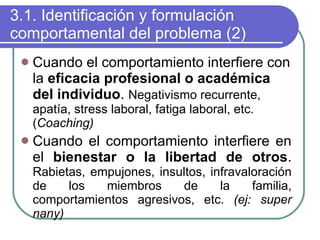 3.1. Identificación y formulación comportamental del problema (2) Cuando el comportamiento interfiere con la  eficacia profesional o académica del individuo .  Negativismo recurrente, apatía, stress laboral, fatiga laboral, etc. ( Coaching) Cuando el comportamiento interfiere en el  bienestar o la libertad de otros .  Rabietas, empujones, insultos, infravaloración de los miembros de la familia, comportamientos agresivos, etc.  (ej: super nany) 