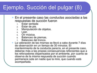 Ejemplo. Succión del pulgar (8) En el presente caso las  conductas asociadas  a las respuestas de succión fueron Estar sentada Estar de pie. Manipulación de objetos. Leer. Oír música. Balanceo de piernas. Balanceo del tronco. La valoración de las mismas se llevó a cabo durante 7 días de observación en un tiempo de 30 minutos. El mantenimiento de la conducta parecía, en el presente caso, deberse más a las propias consecuencias reforzantes que a los reforzadores dispensados por el ambiente, por cuanto se observa de la misma respuesta de succión cuando permanece sola sin nadie que la mire, que cuando está acompañada. 