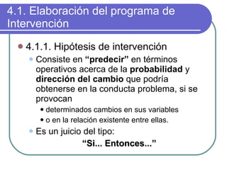 4.1. Elaboración del programa de Intervención 4.1.1. Hipótesis de intervención Consiste en  “predecir”  en términos operativos acerca de la  probabilidad  y  dirección del cambio  que podría obtenerse en la conducta problema, si se provocan  determinados cambios en sus variables o en la relación existente entre ellas.  Es un juicio del tipo:  “ Si... Entonces...” 